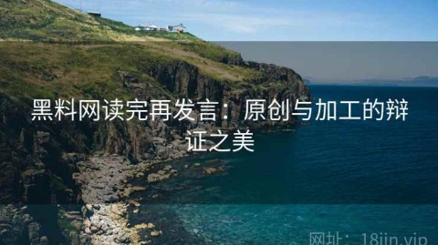 黑料网读完再发言：原创与加工的辩证之美