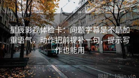 星辰影视体检卡：问题字幕是不是加重语气，动作把前提补一句，提示写作也能用
