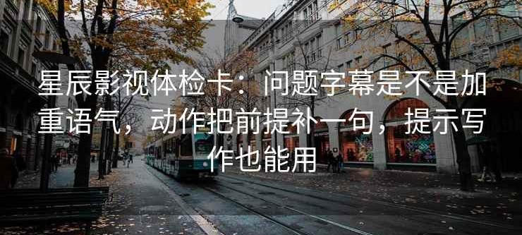 星辰影视体检卡：问题字幕是不是加重语气，动作把前提补一句，提示写作也能用