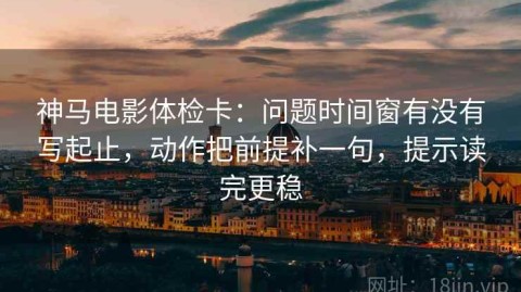 神马电影体检卡：问题时间窗有没有写起止，动作把前提补一句，提示读完更稳