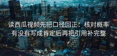 读西瓜视频先把口径回正：核对概率有没有写成肯定后再把引用补完整