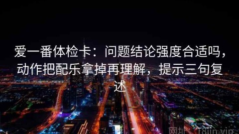 爱一番体检卡：问题结论强度合适吗，动作把配乐拿掉再理解，提示三句复述