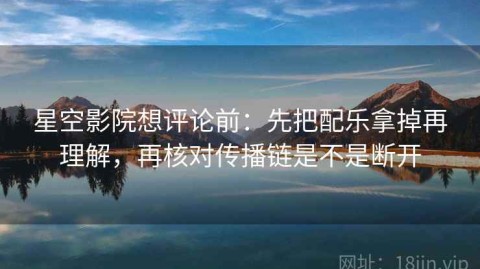 星空影院想评论前：先把配乐拿掉再理解，再核对传播链是不是断开