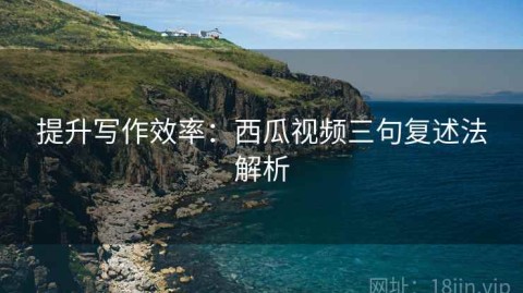 提升写作效率：西瓜视频三句复述法解析