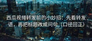 西瓜视频转发前的小妙招：先看转发语，再把标题改成问句（口径回正）