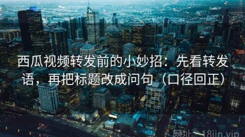 西瓜视频转发前的小妙招：先看转发语，再把标题改成问句（口径回正）