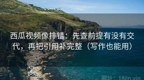 西瓜视频像排错：先查前提有没有交代，再把引用补完整（写作也能用）