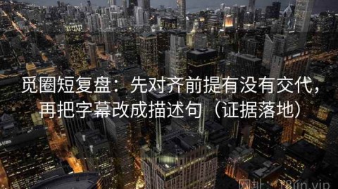觅圈短复盘：先对齐前提有没有交代，再把字幕改成描述句（证据落地）