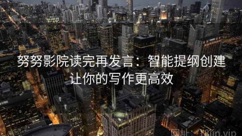 努努影院读完再发言：智能提纲创建让你的写作更高效