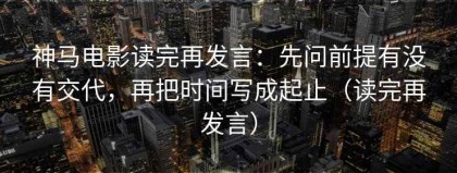 神马电影读完再发言：先问前提有没有交代，再把时间写成起止（读完再发言）