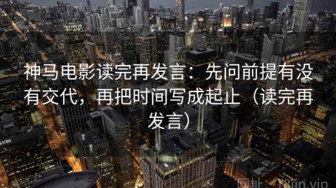 神马电影读完再发言：先问前提有没有交代，再把时间写成起止（读完再发言）