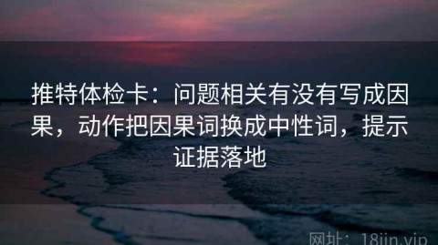 推特体检卡：问题相关有没有写成因果，动作把因果词换成中性词，提示证据落地