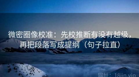 微密圈像校准：先校推断有没有越级，再把段落写成提纲（句子拉直）