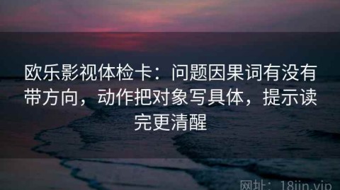 欧乐影视体检卡：问题因果词有没有带方向，动作把对象写具体，提示读完更清醒