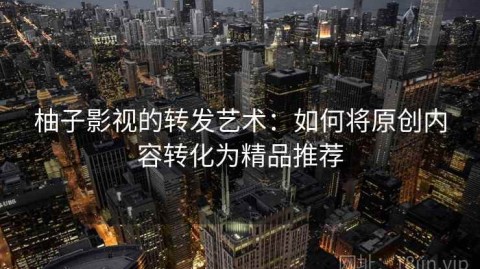 柚子影视的转发艺术：如何将原创内容转化为精品推荐