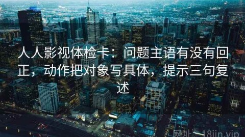 人人影视体检卡：问题主语有没有回正，动作把对象写具体，提示三句复述