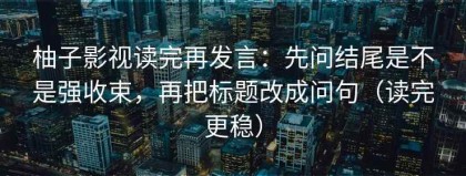 柚子影视读完再发言：先问结尾是不是强收束，再把标题改成问句（读完更稳）