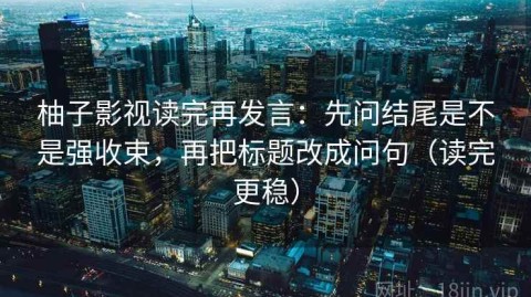 柚子影视读完再发言：先问结尾是不是强收束，再把标题改成问句（读完更稳）
