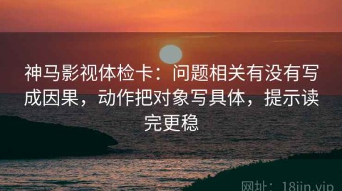 神马影视体检卡：问题相关有没有写成因果，动作把对象写具体，提示读完更稳