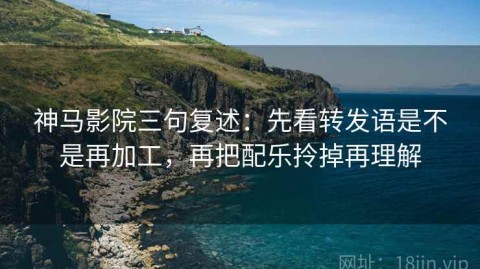 神马影院三句复述：先看转发语是不是再加工，再把配乐拎掉再理解