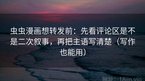 虫虫漫画想转发前：先看评论区是不是二次叙事，再把主语写清楚（写作也能用）