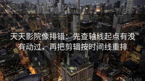 天天影院像排错：先查轴线起点有没有动过，再把剪辑按时间线重排