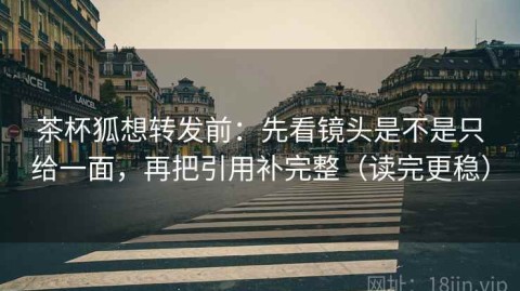 茶杯狐想转发前：先看镜头是不是只给一面，再把引用补完整（读完更稳）