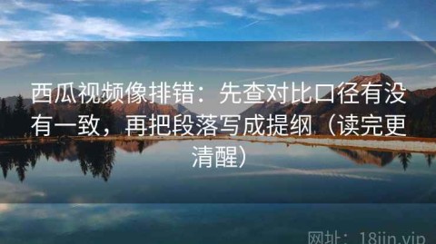 西瓜视频像排错：先查对比口径有没有一致，再把段落写成提纲（读完更清醒）