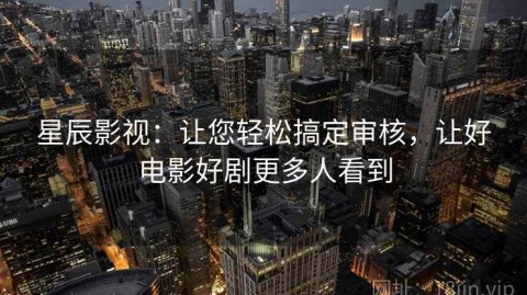 星辰影视：让您轻松搞定审核，让好电影好剧更多人看到