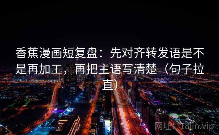 香蕉漫画短复盘：先对齐转发语是不是再加工，再把主语写清楚（句子拉直）