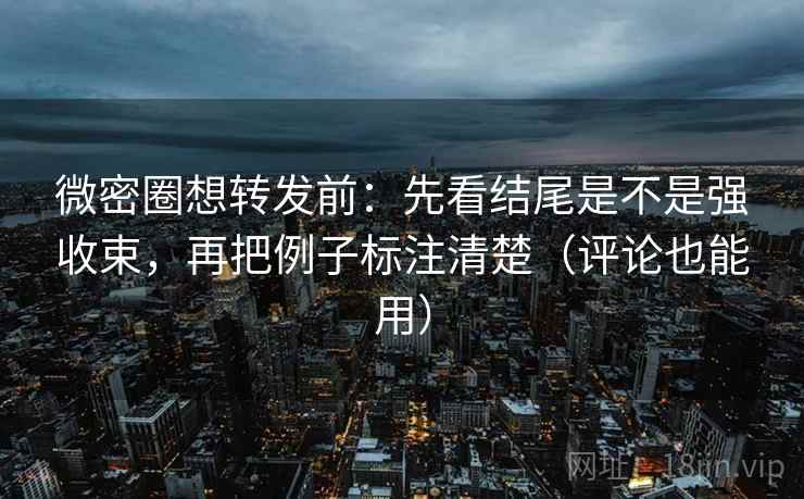微密圈想转发前：先看结尾是不是强收束，再把例子标注清楚（评论也能用）