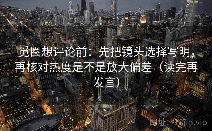 觅圈想评论前：先把镜头选择写明，再核对热度是不是放大偏差（读完再发言）