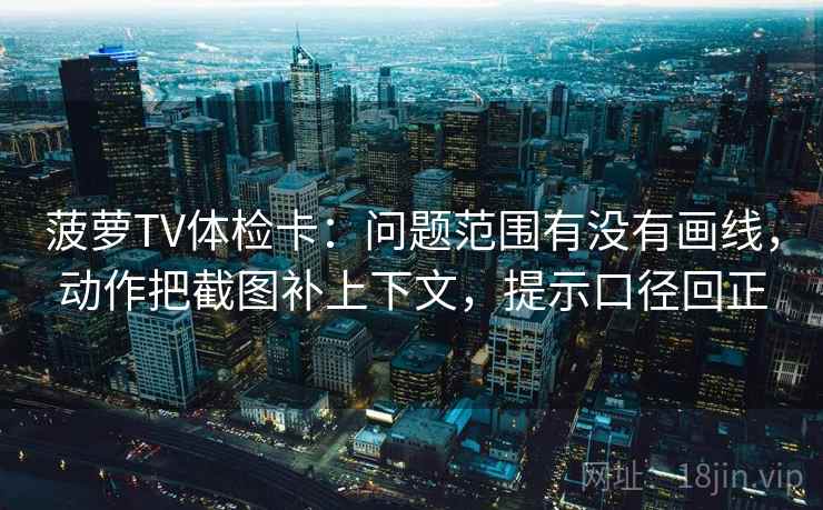 菠萝TV体检卡：问题范围有没有画线，动作把截图补上下文，提示口径回正