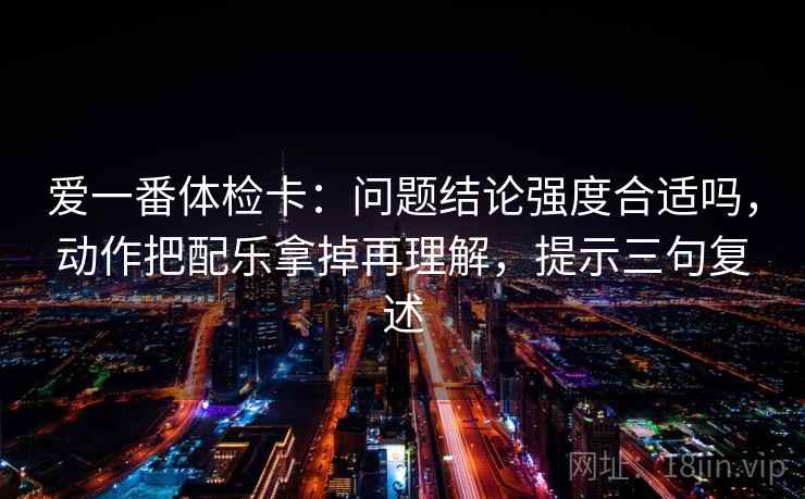 爱一番体检卡：问题结论强度合适吗，动作把配乐拿掉再理解，提示三句复述