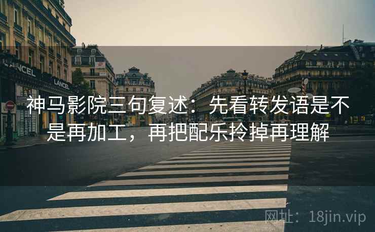 神马影院三句复述：先看转发语是不是再加工，再把配乐拎掉再理解