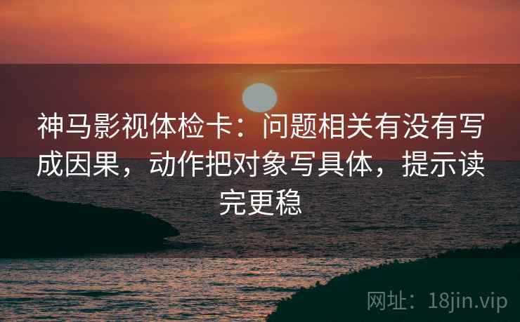 神马影视体检卡：问题相关有没有写成因果，动作把对象写具体，提示读完更稳