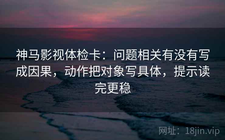 神马影视体检卡：问题相关有没有写成因果，动作把对象写具体，提示读完更稳