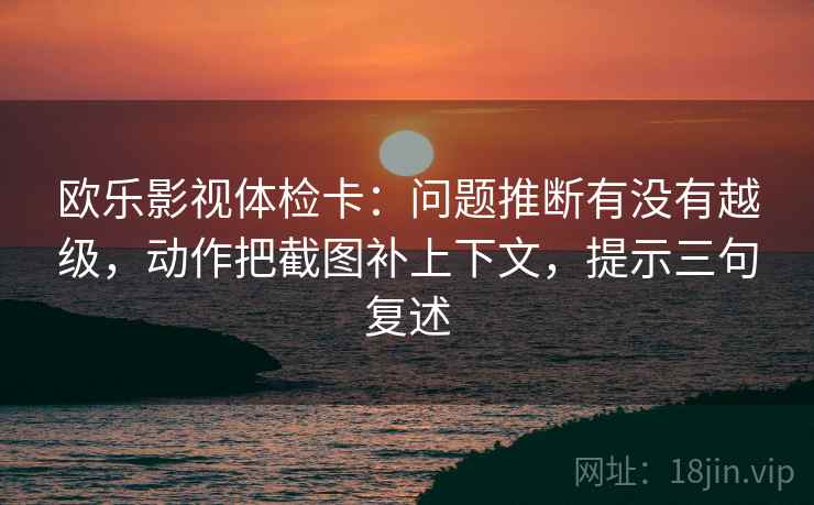 欧乐影视体检卡：问题推断有没有越级，动作把截图补上下文，提示三句复述