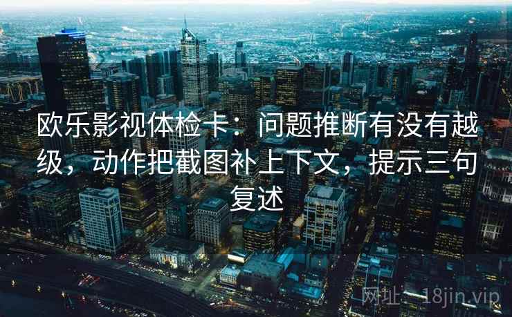 欧乐影视体检卡：问题推断有没有越级，动作把截图补上下文，提示三句复述