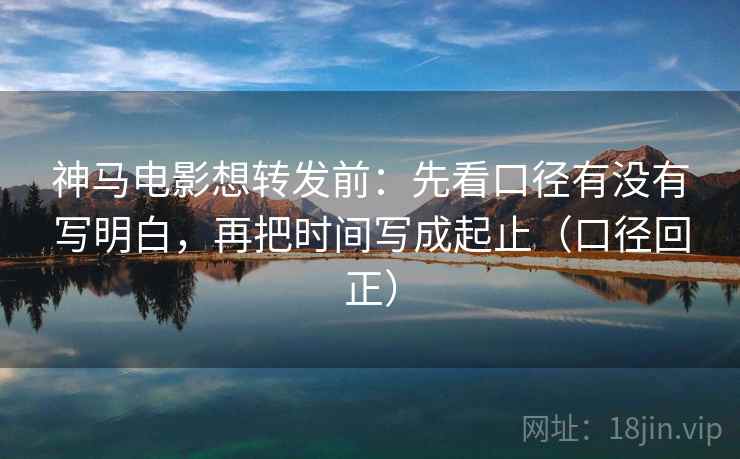 神马电影想转发前：先看口径有没有写明白，再把时间写成起止（口径回正）