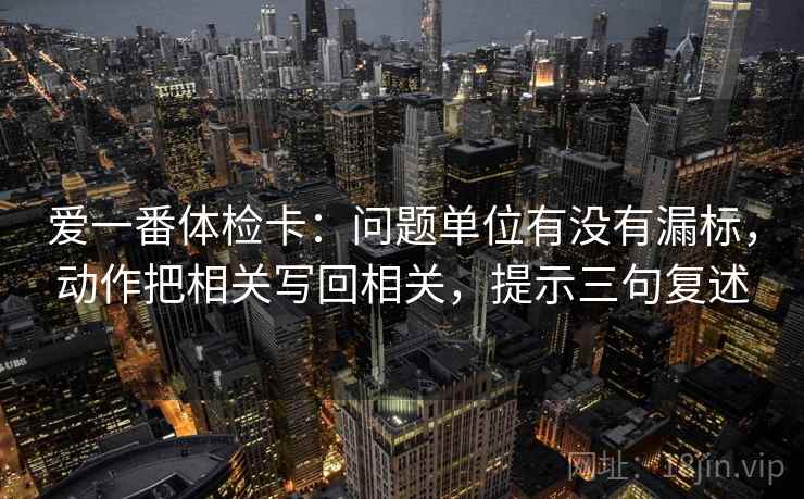 爱一番体检卡：问题单位有没有漏标，动作把相关写回相关，提示三句复述