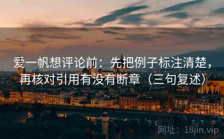 爱一帆想评论前:先把例子标注清楚,再核对引用有没有断章(三句复述) 爱一帆想评论前:先把例子标注清楚,再核对引用有没有断章(三句复述)