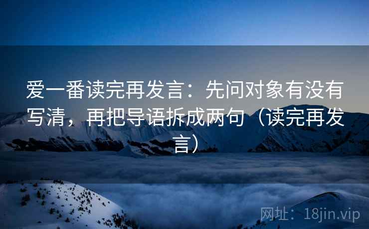 爱一番读完再发言:先问对象有没有写清,再把导语拆成两句(读完再发言) 爱一番读完再发言:先问对象有没有写清,再把导语拆成两句(读完再发言)