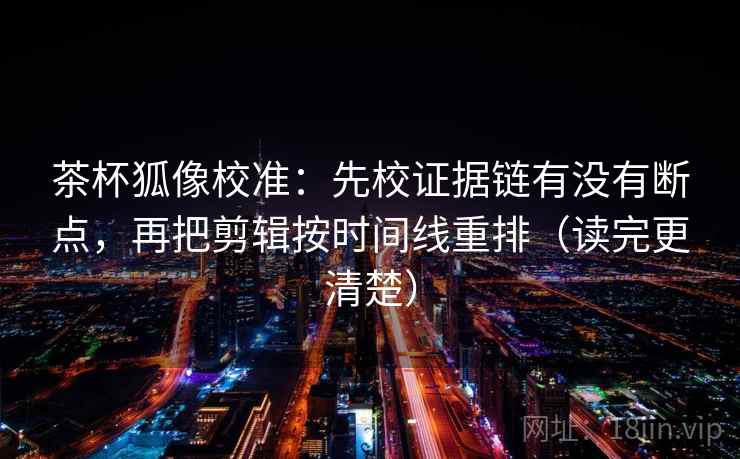 茶杯狐像校准：先校证据链有没有断点，再把剪辑按时间线重排（读完更清楚）