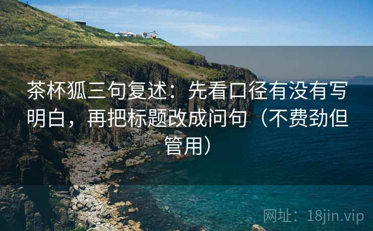 茶杯狐三句复述：先看口径有没有写明白，再把标题改成问句（不费劲但管用）