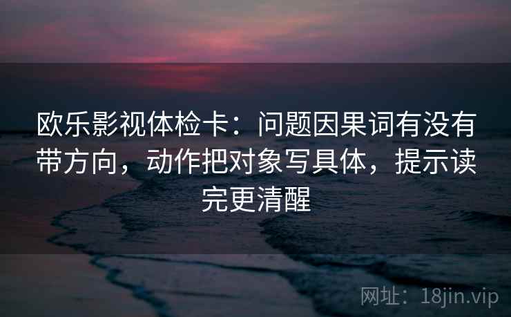 欧乐影视体检卡：问题因果词有没有带方向，动作把对象写具体，提示读完更清醒