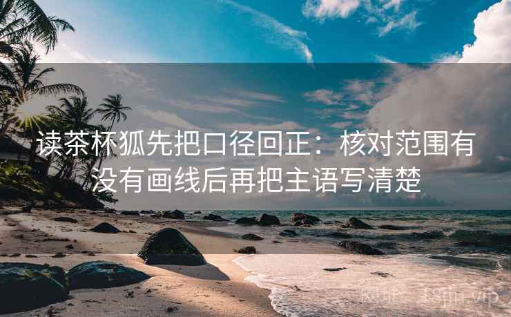 读茶杯狐先把口径回正：核对范围有没有画线后再把主语写清楚