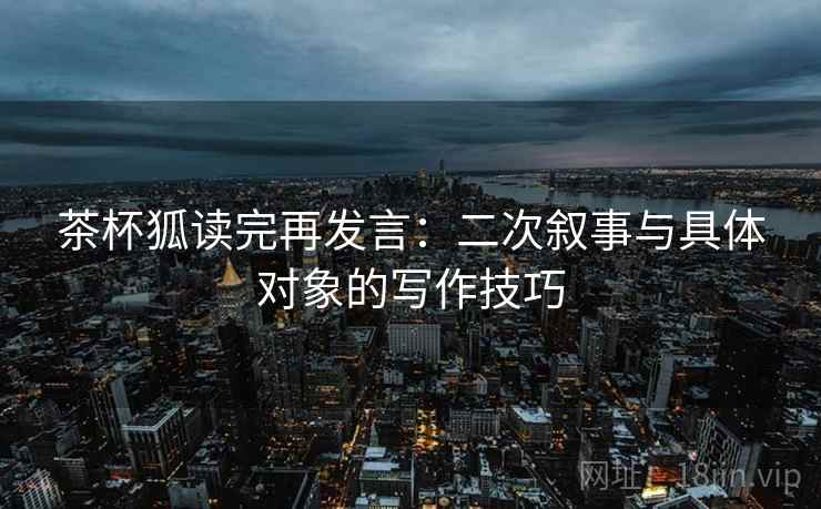 茶杯狐读完再发言：二次叙事与具体对象的写作技巧