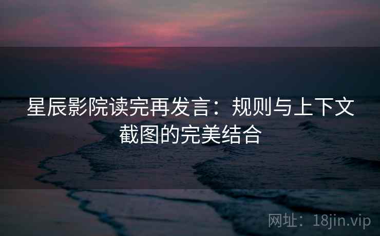 星辰影院读完再发言:规则与上下文截图的完美结合 星辰影院读完再发言:规则与上下文截图的完美结合