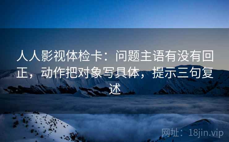 人人影视体检卡:问题主语有没有回正,动作把对象写具体,提示三句复述 人人影视体检卡:问题主语有没有回正,动作把对象写具体,提示三句复述